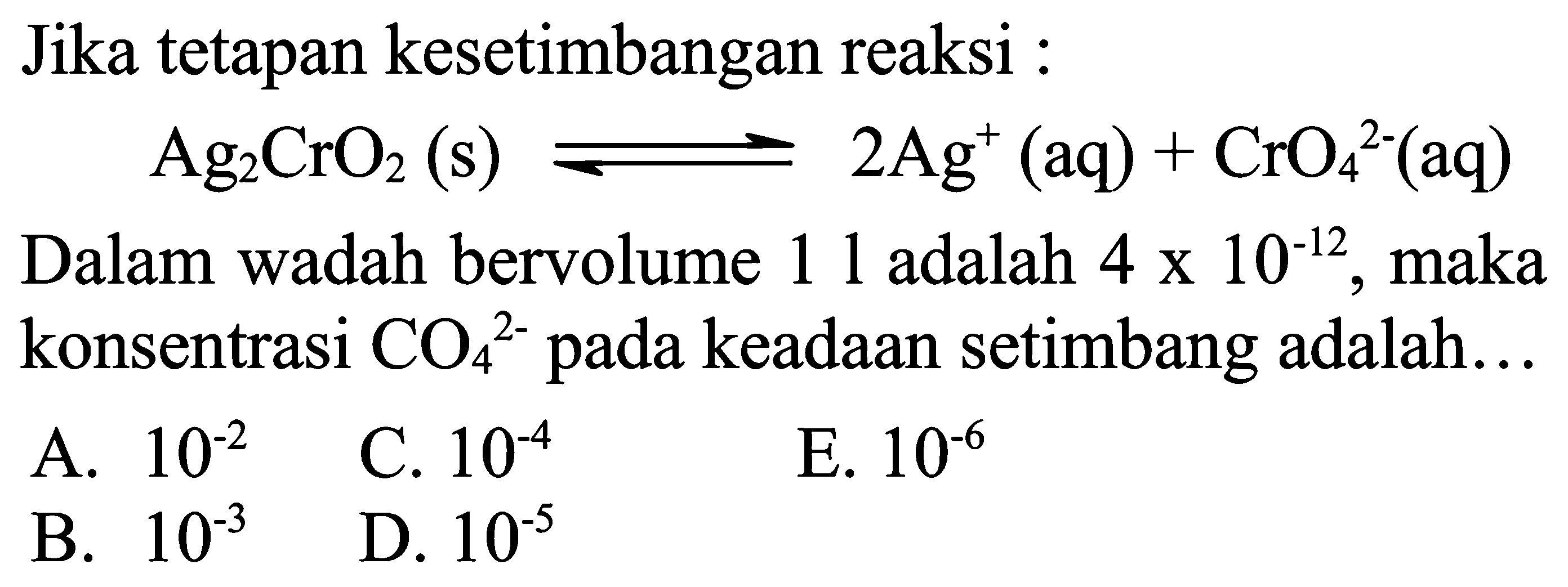 Jika tetapan kesetimbangan reaksi :

Ag2 CrO2(s) <--> 2 Ag^+(aq)+CrO4^2-(aq)

Dalam wadah bervolume 11 adalah  4 x 10^-12, maka konsentrasi CO4 ^2- pada keadaan setimbang adalah...
A.  10^-2
C.  10^-4
E.  10^-6
B.  10^-3
D.  10^-5