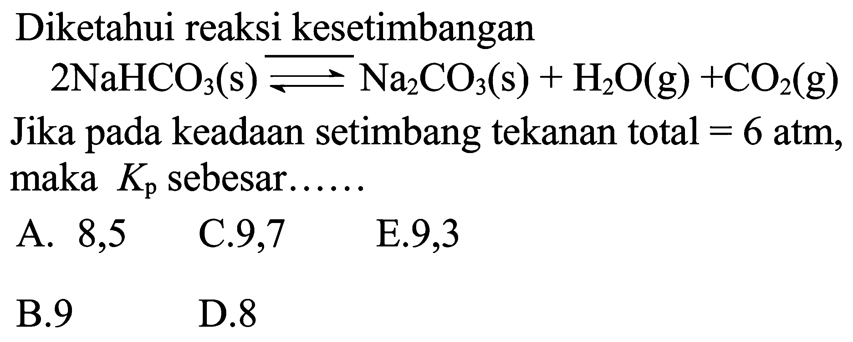 Diketahui reaksi kesetimbangan

2 NaHCO3(s) leftharpoons Na2 CO3(s)+H2 O(g)+CO2(g)

Jika pada keadaan setimbang tekanan total  =6 atm, maka  Kp sebesar.....
A.  8,5   C.9,7    E.9,3
B.  9   D. 8