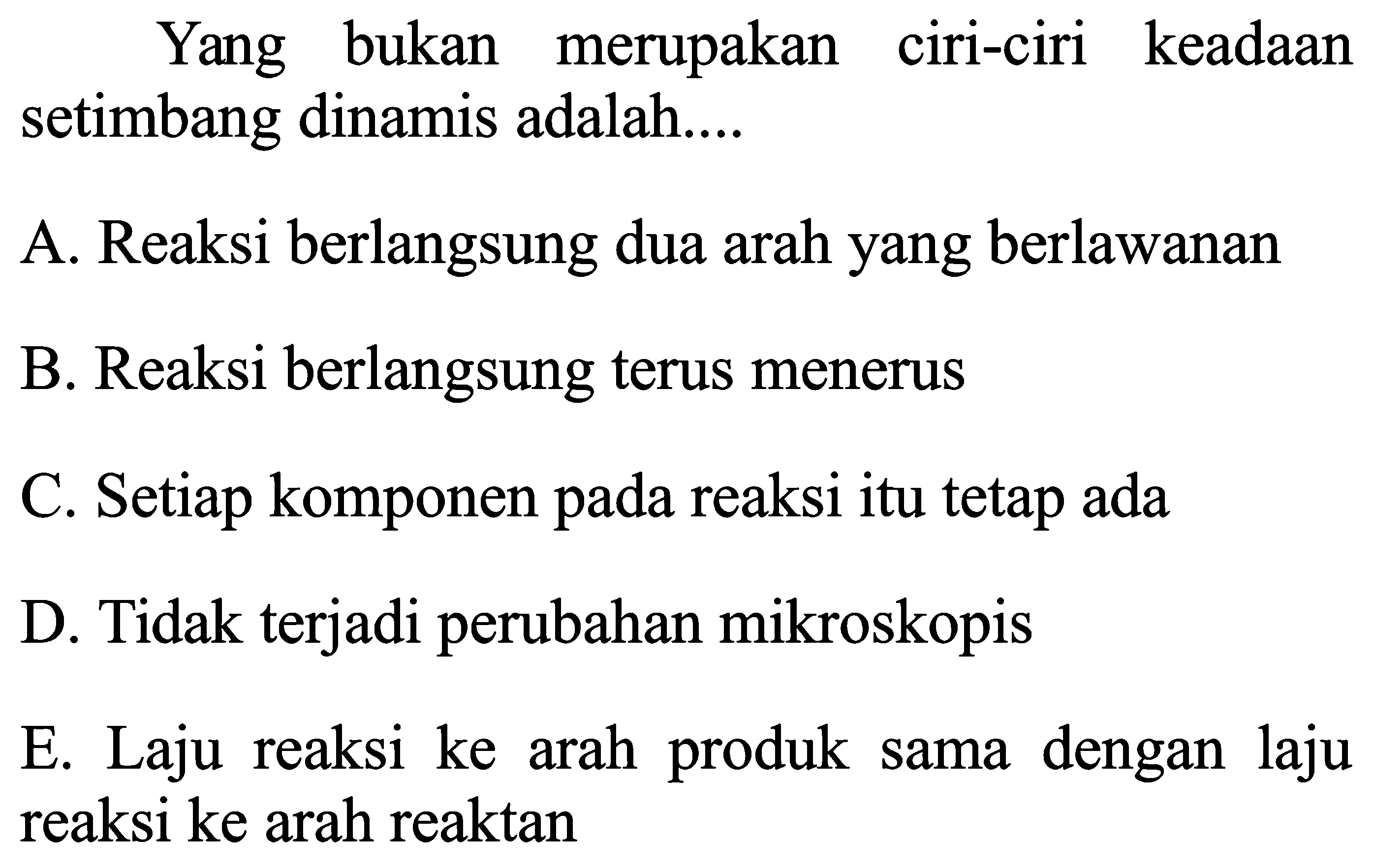 Yang bukan merupakan ciri-ciri keadaan setimbang dinamis adalah....
A. Reaksi berlangsung dua arah yang berlawanan
B. Reaksi berlangsung terus menerus
C. Setiap komponen pada reaksi itu tetap ada
D. Tidak terjadi perubahan mikroskopis
E. Laju reaksi ke arah produk sama dengan laju reaksi ke arah reaktan