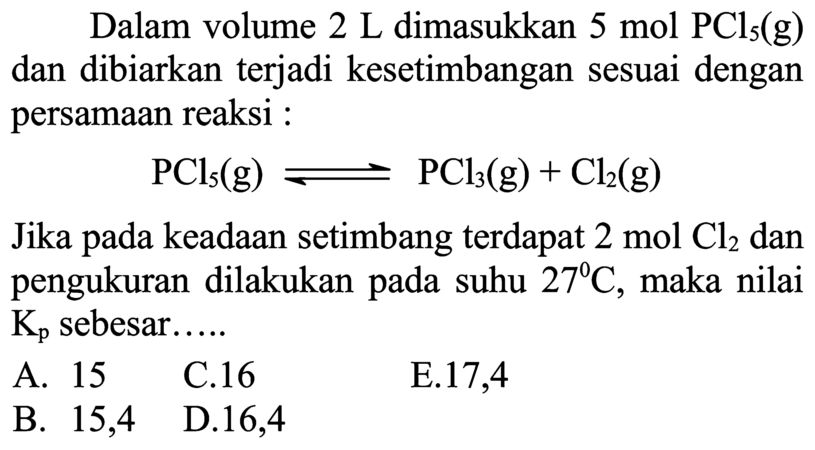 Dalam volume  2 L dimasukkan  5 mol PCl5(g)  dan dibiarkan terjadi kesetimbangan sesuai dengan persamaan reaksi :

PCl5(g) leftharpoons PCl3(g)+Cl2(g)

Jika pada keadaan setimbang terdapat  2 mol Cl2 dan pengukuran dilakukan pada suhu  27 C, maka nilai Kp sebesar.....
A. 15
C. 16
E. 17,4
B. 15,4
D. 16,4