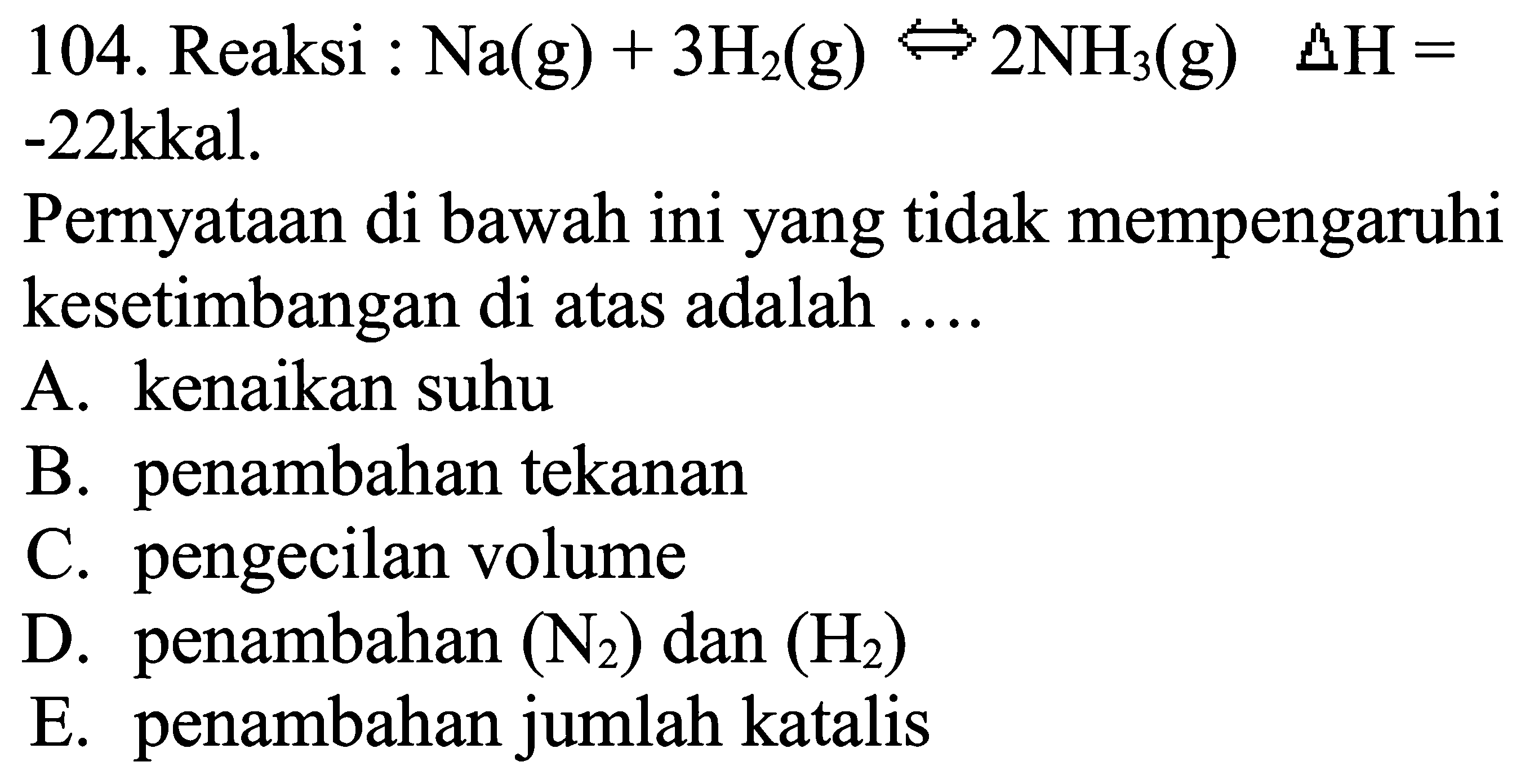 104. Reaksi : Na(g)+3 H2(g) &Left<--> 2 NH3(g)  segitiga H=  -22kkal.
Pernyataan di bawah ini yang tidak mempengaruhi kesetimbangan di atas adalah ....
A. kenaikan suhu
B. penambahan tekanan
C. pengecilan volume
D. penambahan  (N2)  dan  (H2) 
E. penambahan jumlah katalis