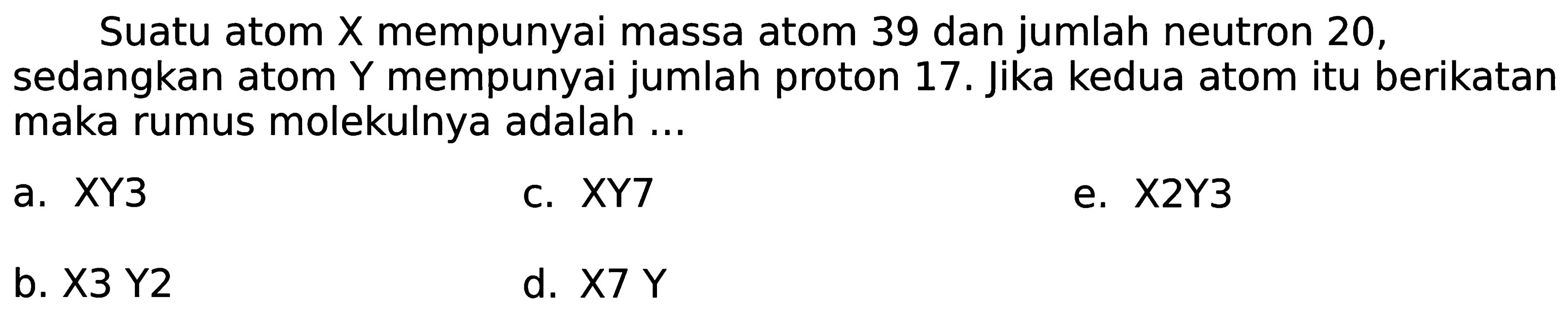 Suatu atom  X  mempunyai massa atom 39 dan jumlah neutron 20 , sedangkan atom Y mempunyai jumlah proton 17. Jika kedua atom itu berikatan maka rumus molekulnya adalah ...
a. XY3
c.  X Y 7 
e.  X 2 Y 3 
b.  X 3  Y2
d.  X 7 Y 