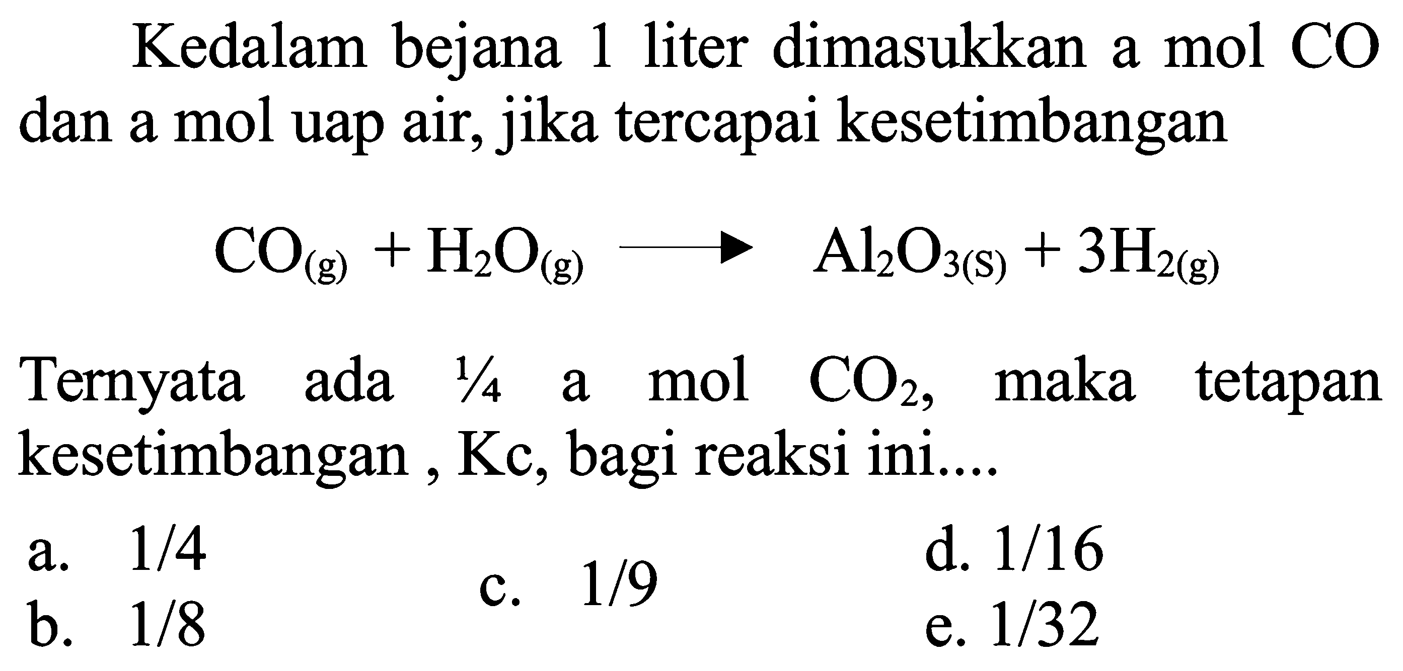 Kedalam bejana 1 liter dimasukkan a mol CO dan a mol uap air, jika tercapai kesetimbangan

CO(g)+H2 O(g) --> Al2 O3(S)+3 H2(g)

Ternyata ada  1 / 4  a mol CO2, maka tetapan kesetimbangan, Kc, bagi reaksi ini....
a.  1 / 4 
c.  1 / 9 
d.  1 / 16 
b.  1 / 8 
e.  1 / 32 