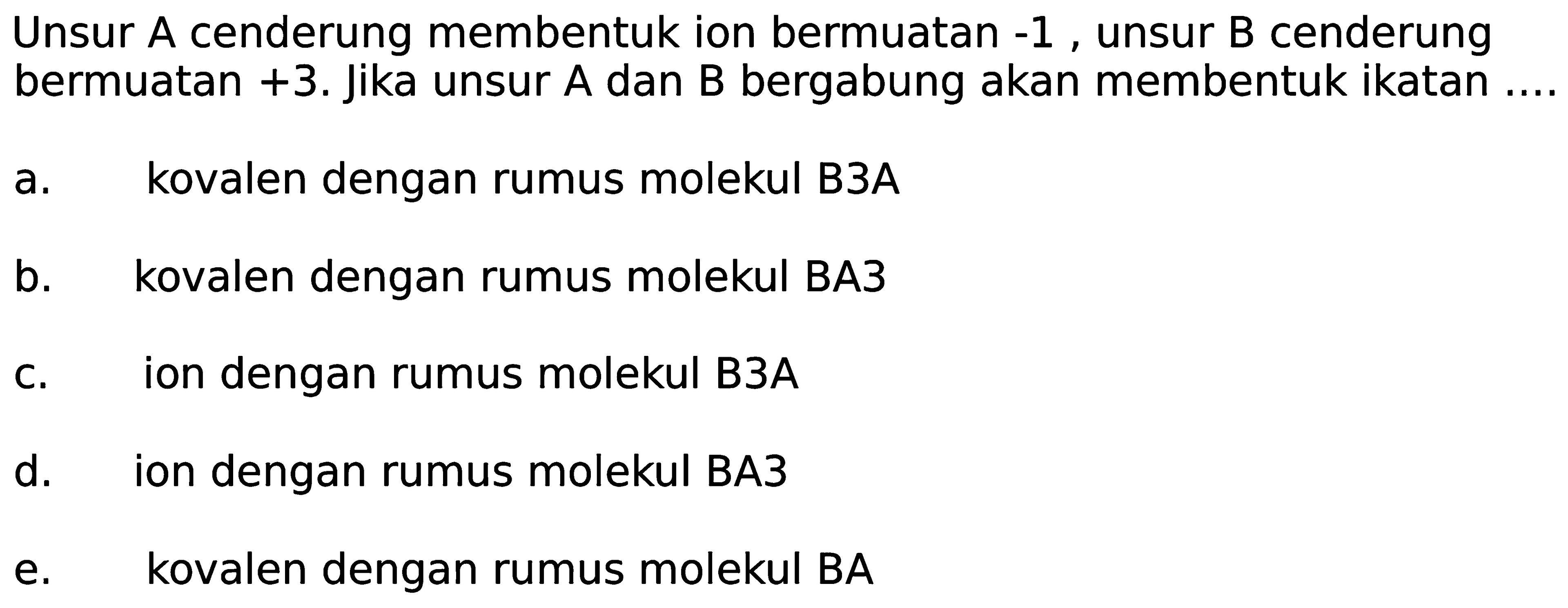 Unsur A cenderung membentuk ion bermuatan  -1 , unsur  B  cenderung bermuatan  +3 . Jika unsur A dan B bergabung akan membentuk ikatan ....
a. kovalen dengan rumus molekul B3A
b. kovalen dengan rumus molekul BA3
c. ion dengan rumus molekul B3A
d. ion dengan rumus molekul BA3
e. kovalen dengan rumus molekul BA