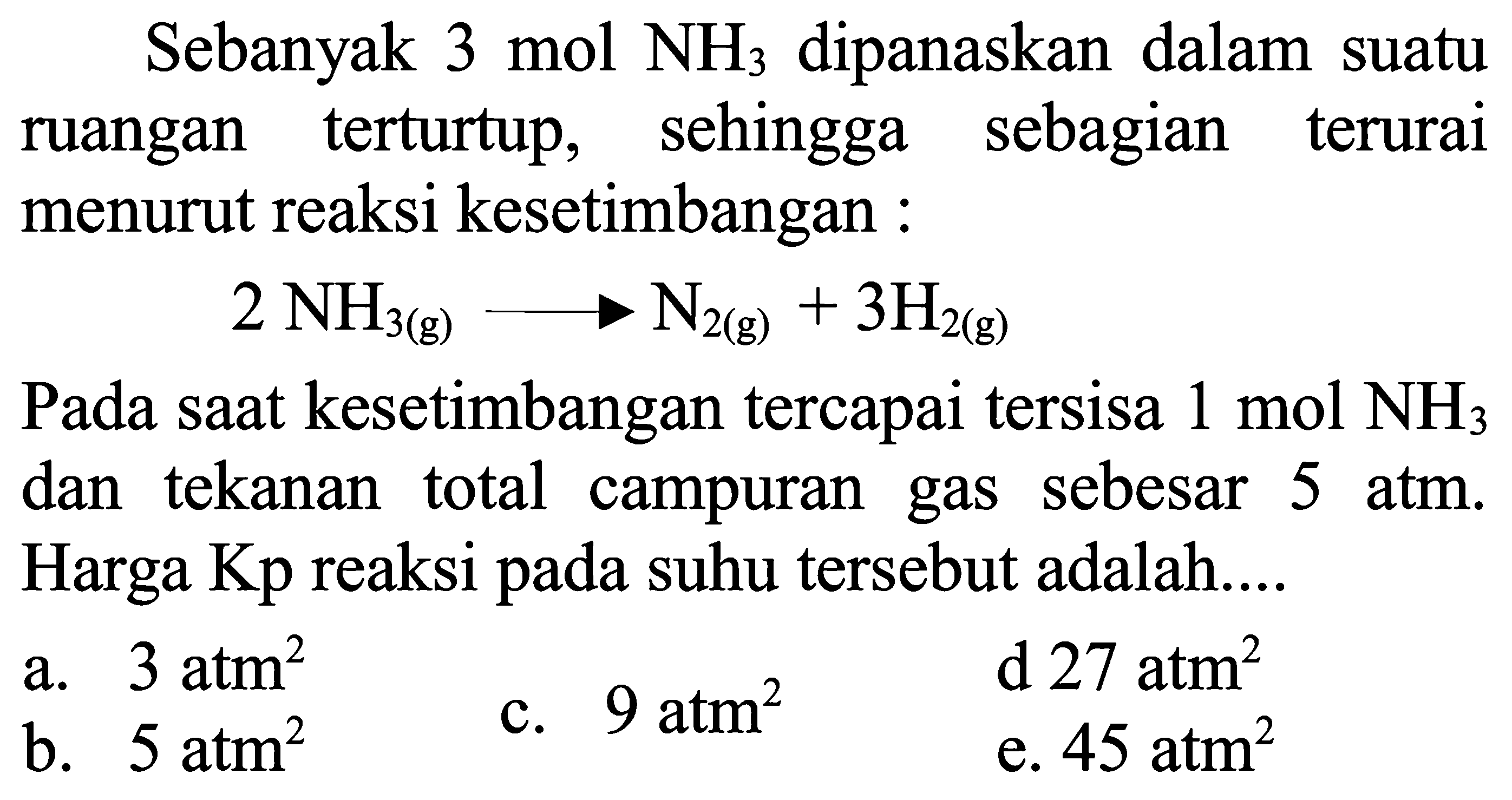 Sebanyak 3 mol NH3 dipanaskan dalam suatu ruangan terturtup, sehingga sebagian terurai menurut reaksi kesetimbangan :

2 NH3(g) --> N2(g)+3 H2(g)

Pada saat kesetimbangan tercapai tersisa 1 mol NH3 dan tekanan total campuran gas sebesar  5 atm. Harga Kp reaksi pada suhu tersebut adalah....
a.  3 atm^2
b.  5 atm^2
c.  9 atm^2
d 27 atm  ^2
e.  45 atm^2