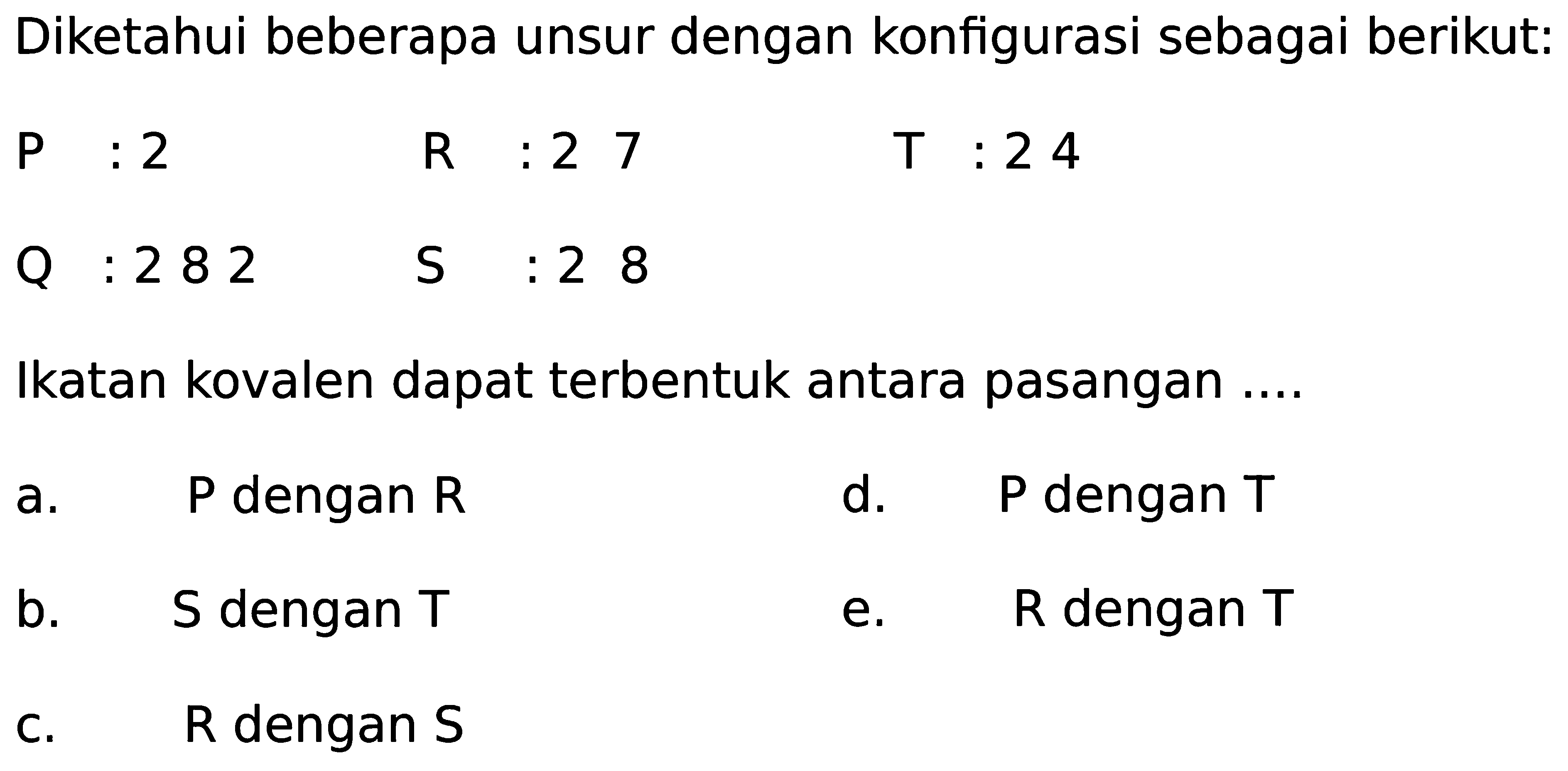 Diketahui beberapa unsur dengan konfigurasi sebagai berikut:P: 2R: 2 7 T: 2 4Q: 2 8 2 S: 2 8 Ikatan kovalen dapat terbentuk antara pasangan .... a. P dengan R d. P dengan T b. S dengan T e. R dengan T c. R dengan S