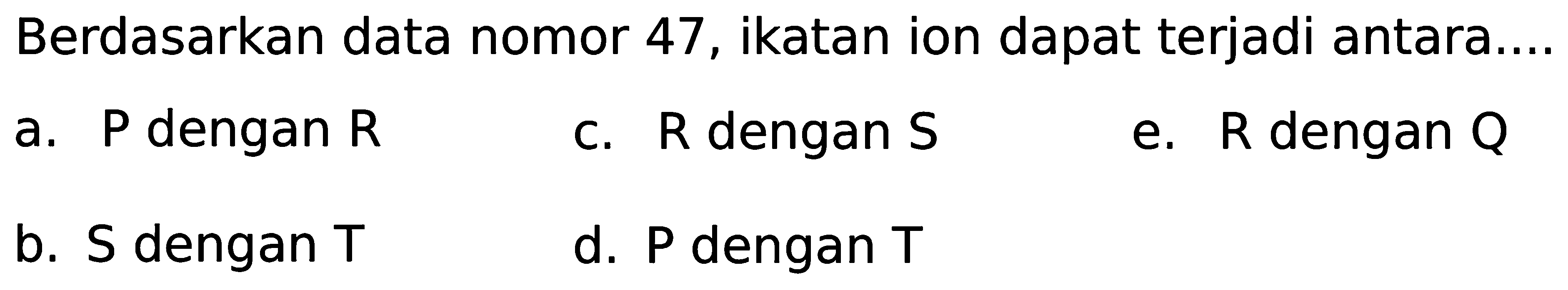 Berdasarkan data nomor 47, ikatan ion dapat terjadi antara.... a. P dengan R c. R dengan S e. R dengan Q b. S dengan T d. P dengan T