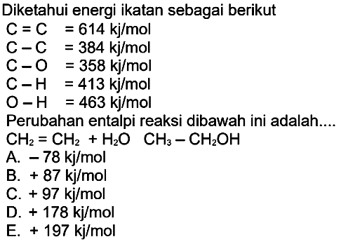 Diketahui energi ikatan sebagai berikut C=C=614 kj/mol  C-C=384 kj/mol  C-O=358 kj/mol  C-H=413 kj/mol  O-H=463 kj/mol  Perubahan  entalpi reaksi dibawah ini adalah.... CH2 = CH2 + H2O CH3 - CH2OH  