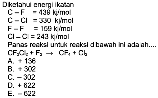 Diketahui energi ikatan C-F=439 kj/mol  C-Cl=330 kj/mol  F-F=159 kj/mol  Cl-Cl=243 kj/mol Panas reaksi untuk reaksi dibawah ini adalah....CF2Cl2+F2->CF4+Cl2 