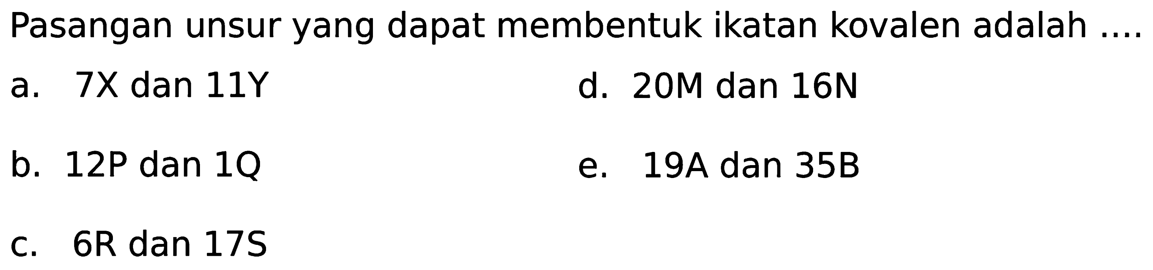 Pasangan unsur yang dapat membentuk ikatan kovalen adalah ....a. 7X dan 11Y d. 20M dan 16N b. 12P dan 1Q e. 19A dan 35B c. 6R dan 17S 