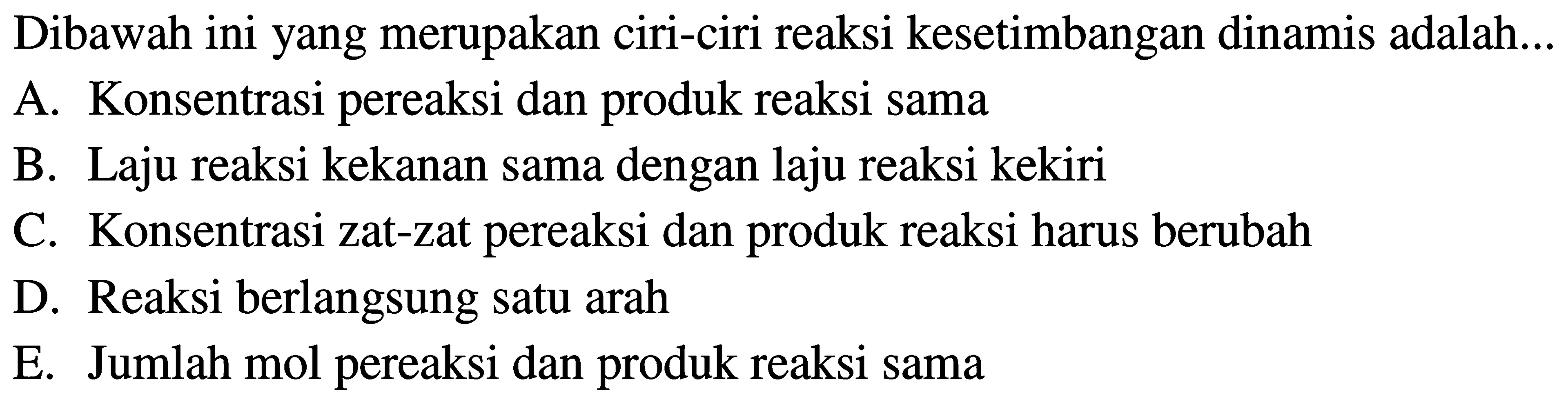 Dibawah ini yang merupakan ciri-ciri reaksi kesetimbangan dinamis adalah... A. Konsentrasi pereaksi dan produk reaksi sama B. Laju reaksi kekanan sama dengan laju reaksi kekiri C. Konsentrasi zat-zat pereaksi dan produk reaksi harus berubah D. Reaksi berlangsung satu arah E. Jumlah mol pereaksi dan produk reaksi sama 