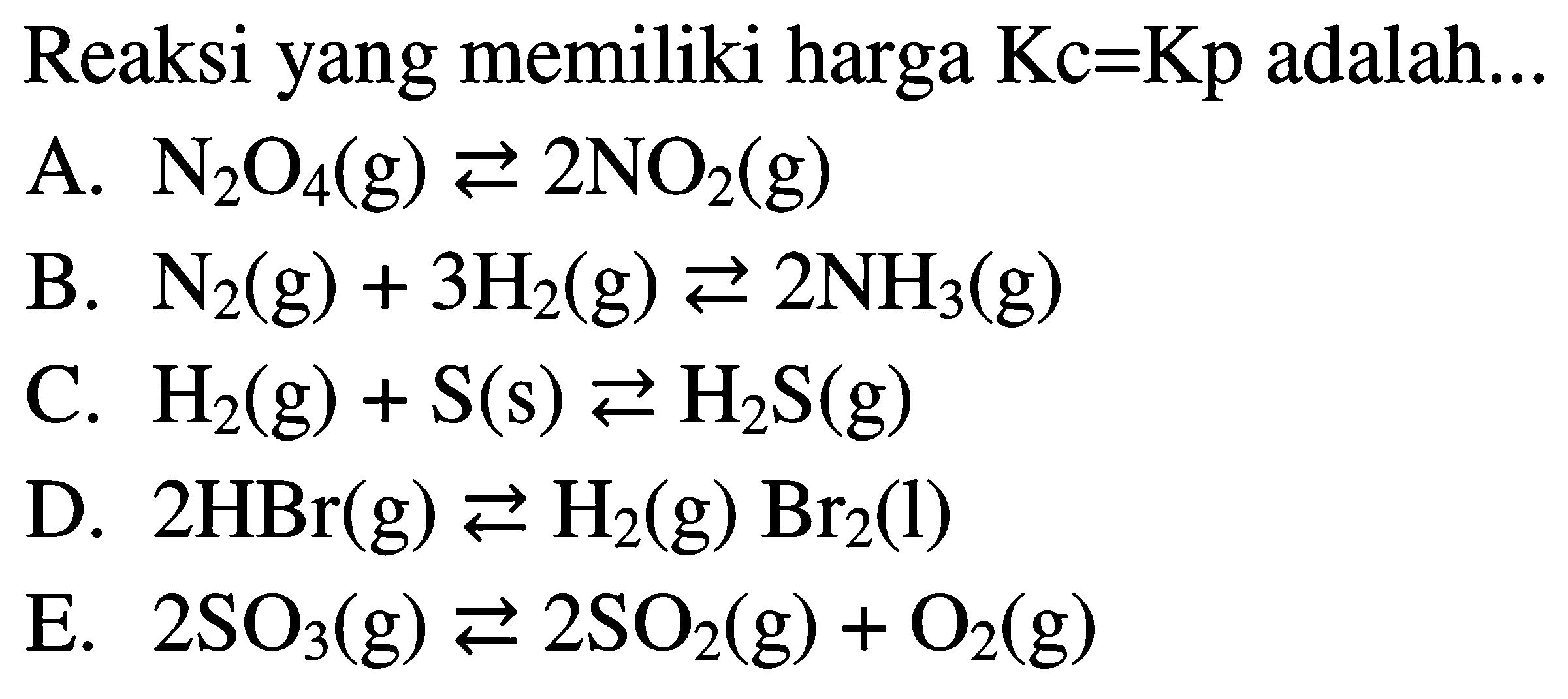 Reaksi yang memiliki harga Kc=Kp adalah... A. N2O4(g) <=> 2 NO2(g) B. N2(g)+3 H2(g) <=>2 NH3(g) C. H2(g)+S(s) <=> H2 S(g) D. 2 HBr(g) <=> H2(g) Br2(l) E. 2 SO3(g) <=> 2 SO2(g)+O2(g)