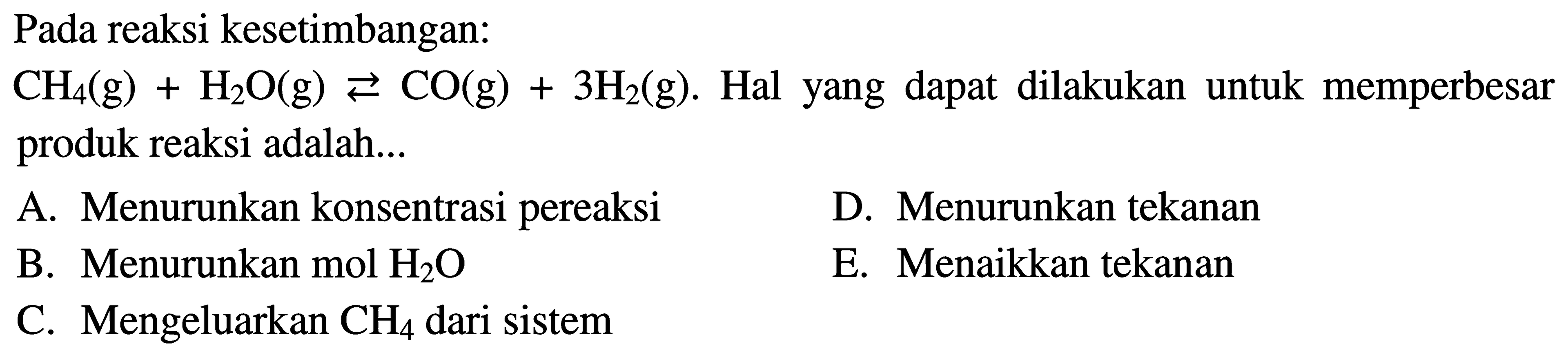 Pada reaksi kesetimbangan: CH4(g)+H2O(g)<=>CO(g)+3H2(g). Hal yang dapat dilakukan untuk memperbesar produk reaksi adalah... A. Menurunkan konsentrasi pereaksi D. Menurunkan tekanan B. Menurunkan  mol H2O  E. Menaikkan tekanan C. Mengeluarkan  CH4  dari sistem 