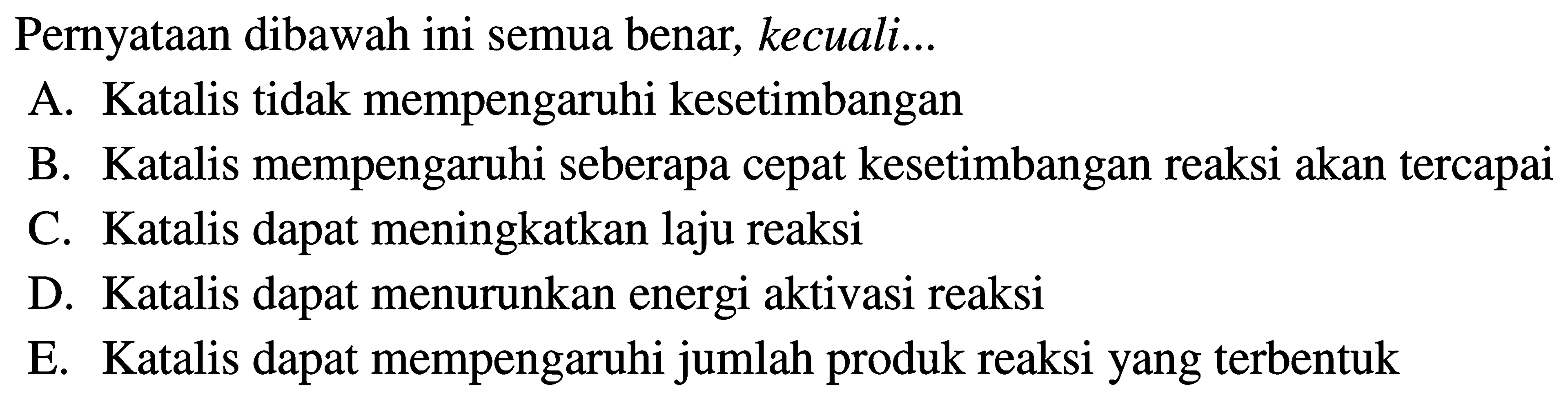 Pernyataan dibawah ini semua benar, kecuali... A. Katalis tidak mempengaruhi kesetimbangan B. Katalis mempengaruhi seberapa cepat kesetimbangan reaksi akan tercapai C. Katalis dapat meningkatkan laju reaksi D. Katalis dapat menurunkan energi aktivasi reaksi E. Katalis dapat mempengaruhi jumlah produk reaksi yang terbentuk