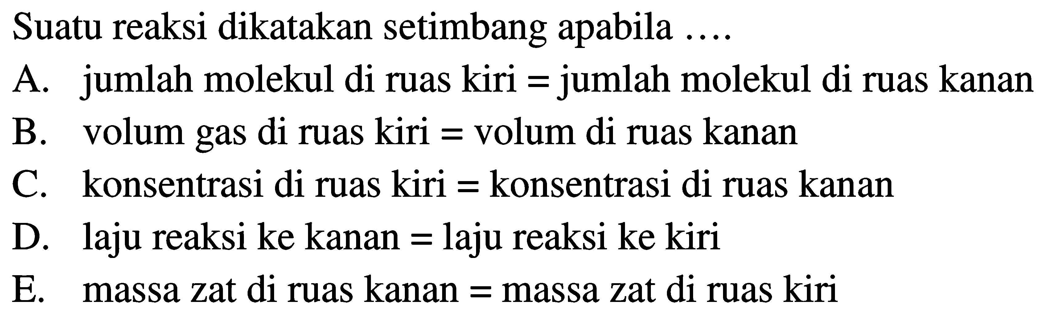 Suatu reaksi dikatakan setimbang apabila .... A. jumlah molekul di ruas kiri = jumlah molekul di ruas kanan B. volum gas di ruas kiri = volum di ruas kanan C. konsentrasi di ruas kiri = konsentrasi di ruas kanan D. laju reaksi ke kanan = laju reaksi ke kiri E. massa zat di ruas kanan = massa zat di ruas kiri 