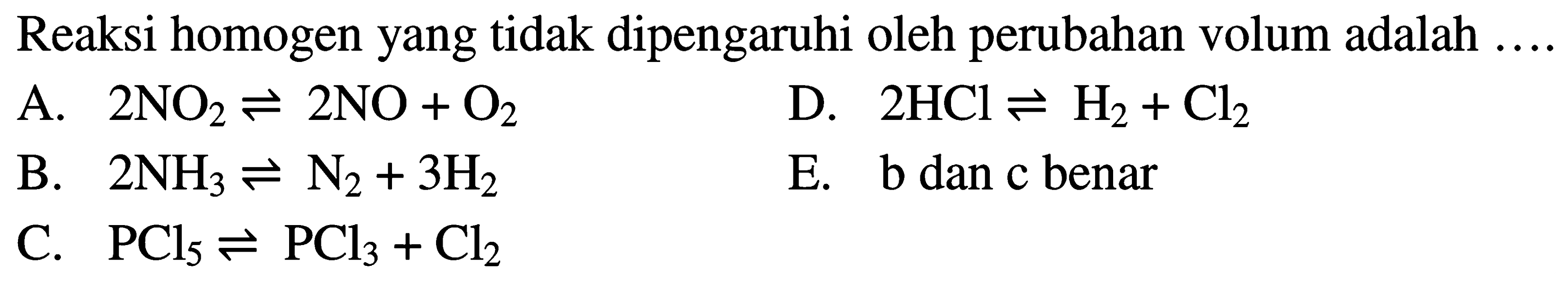 Reaksi homogen yang tidak dipengaruhi oleh perubahan volum adalah ...  A. 2NO2 <=> 2NO + O2 D. 2HCl <=> H2 + Cl2 B. 2NH3 <=> N2 + 3H2 E. b dan c benar C. PCl5 <=> PCl3 + Cl2 