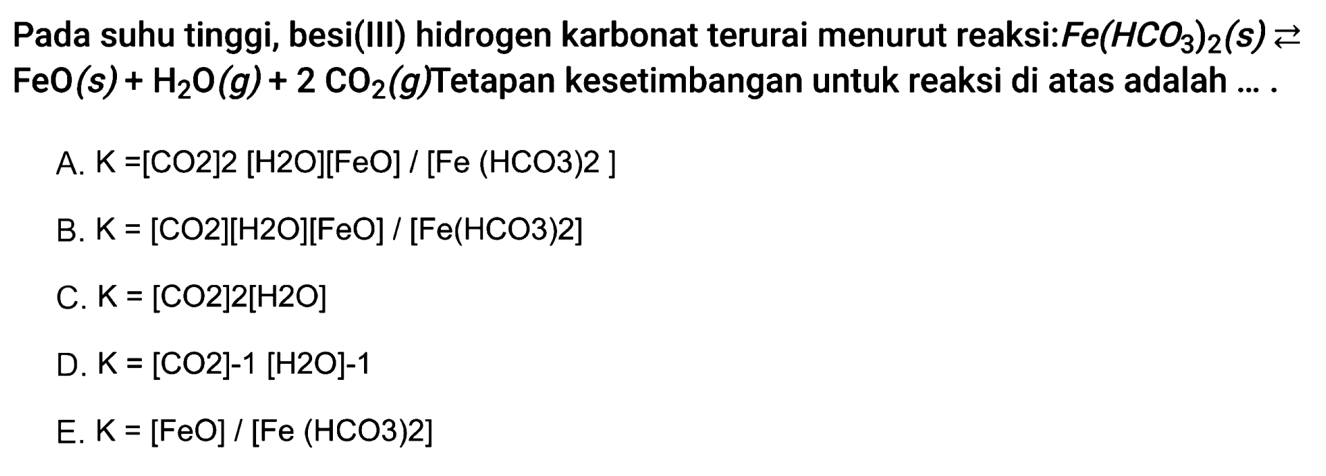 Pada suhu tinggi, besi(III) hidrogen karbonat terurai menurut reaksi:  Fe(HCO3)2 (s) <=> FeO(s)+H2O (g) + 2CO2 (g)  Tetapan kesetimbangan untuk reaksi di atas adalah ....