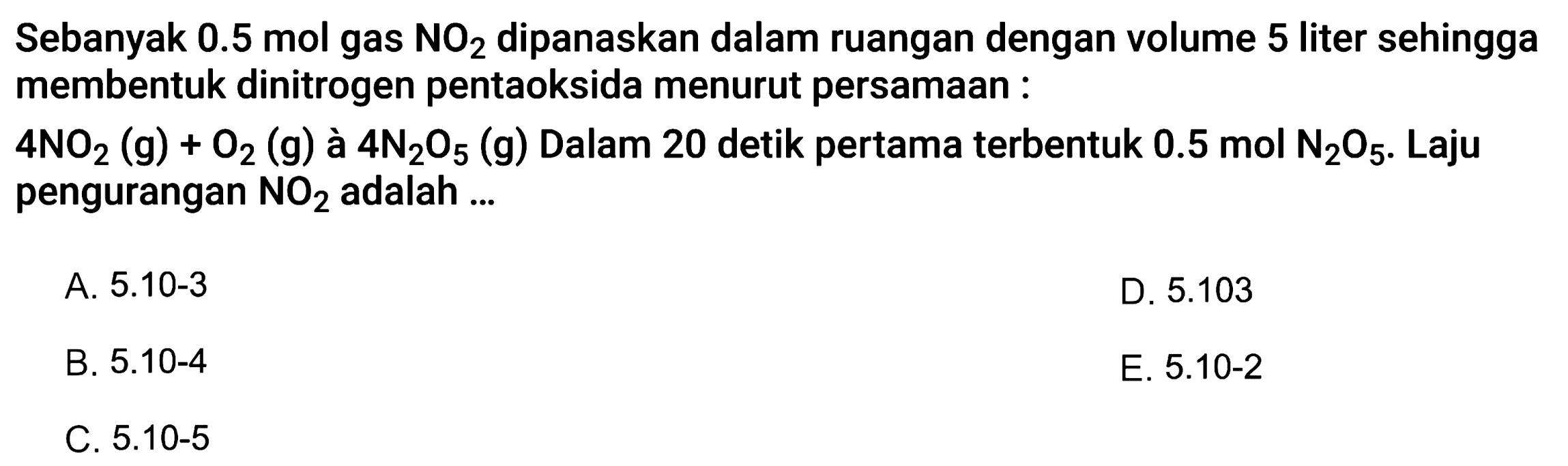 Sebanyak  0.5 ~mol  gas  NO_(2)  dipanaskan dalam ruangan dengan volume 5 liter sehingga membentuk dinitrogen pentaoksida menurut persamaan :
 4 NO_(2)(~g)+O_(2)(~g)  à  4 ~N_(2) O_(5)(~g)  Dalam 20 detik pertama terbentuk  0.5 ~mol ~N_(2) O_(5) . Laju pengurangan  NO_(2)  adalah ...
A.  5 . 10-3 
D.  5.103 
B.  5.10-4 
E.  5.10-2 
C.  5.10-5 