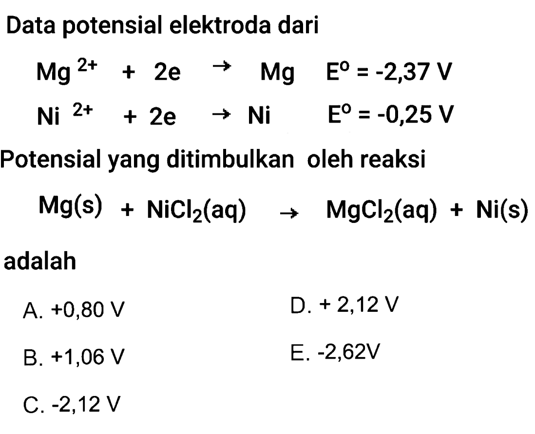 Data potensial elektroda dari

Mg^2+  +2 e  -> Mg  E^0=-2,37 V 
Ni^2++2 e  -> Ni  E^0=-0,25 V


Potensial yang ditimbulkan oleh reaksi

Mg(s)+NiCl2(aq) -> MgCl2(aq)+Ni(s)

adalah
A. +0,80 V
D.  +2,12 V
B.  +1,06 V
E.  -2,62 V
C.  -2,12 V