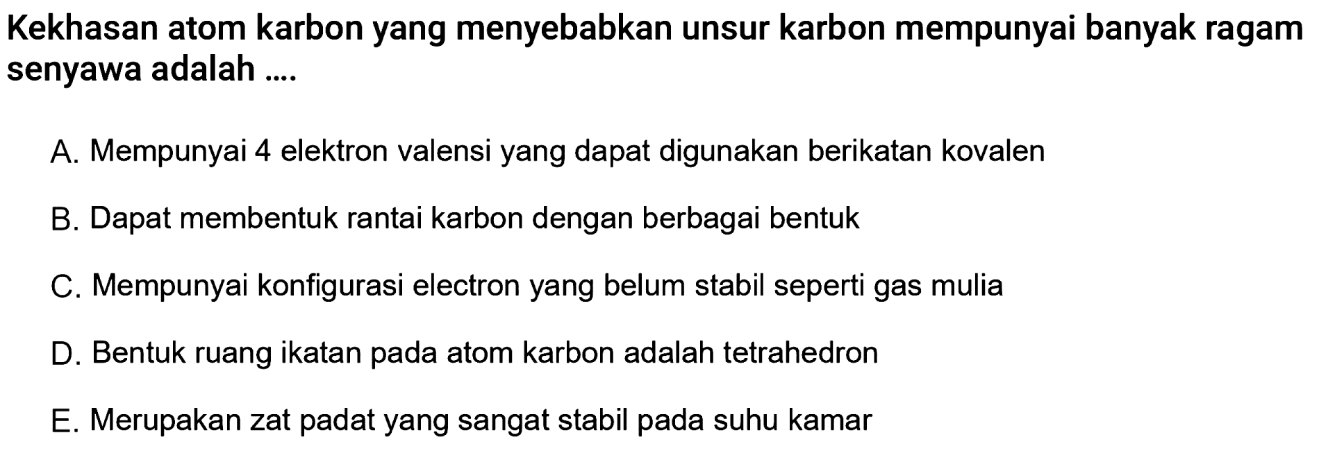 Kekhasan atom karbon yang menyebabkan unsur karbon mempunyai banyak ragam senyawa adalah ....A. Mempunyai 4 elektron valensi yang dapat digunakan berikatan kovalen B. Dapat membentuk rantai karbon dengan berbagai bentuk C. Mempunyai konfigurasi electron yang belum stabil seperti gas mulia D. Bentuk ruang ikatan pada atom karbon adalah tetrahedron E. Merupakan zat padat yang sangat stabil pada suhu kamar 