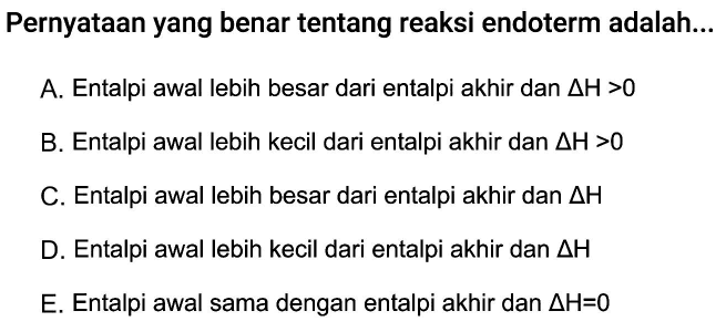 Pernyataan yang benar tentang reaksi endoterm adalah...A. Entalpi awal lebih besar dari entalpi akhir dan delta H>0 B. Entalpi awal lebih kecil dari entalpi akhir dan delta H>0 C. Entalpi awal lebih besar dari entalpi akhir dan delta H D. Entalpi awal lebih kecil dari entalpi akhir dan delta H E. Entalpi awal sama dengan entalpi akhir dan delta H=0 