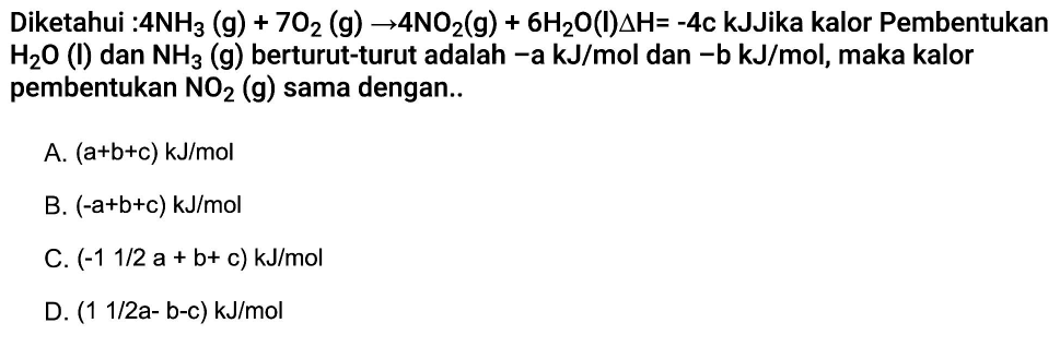 Diketahui: 4NH3(g)+7O2(g)->4NO2(g)+6H2O(I) delta H=-4c kJ Jika kalor Pembentukan H2O(I) dan NH3(g) berturut-turut adalah -a kJ/mol dan -b kJ/mol, maka kalor pembentukan NO2(g) sama dengan..