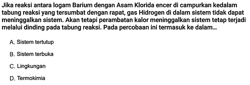 Jika reaksi antara logam Barium dengan Asam Klorida encer di campurkan kedalam tabung reaksi yang tersumbat dengan rapat, gas Hidrogen di dalam sistem tidak dapat meninggalkan sistem. Akan tetapi perambatan kalor meninggalkan sistem tetap terjadi melalui dinding pada tabung reaksi. Pada percobaan ini termasuk ke dalam... A. Sistem tertutup B. Sistem terbuka C. Lingkungan D. Termokimia 