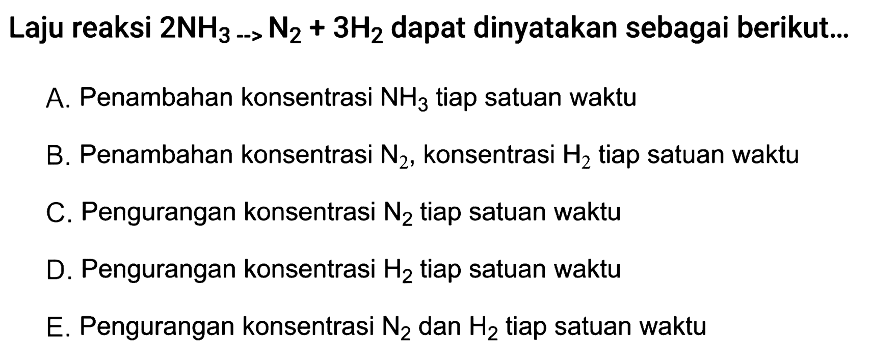 Laju reaksi 2 NH3 -> N2 + 3 H2 dapat dinyatakan sebagai berikut... A. Penambahan konsentrasi NH3 tiap satuan waktu B. Penambahan konsentrasi N2 , konsentrasi H2 tiap satuan waktu C. Pengurangan konsentrasi N2 tiap satuan waktu D. Pengurangan konsentrasi H2 tiap satuan waktu E. Pengurangan konsentrasi N2 dan H2 tiap satuan waktu 