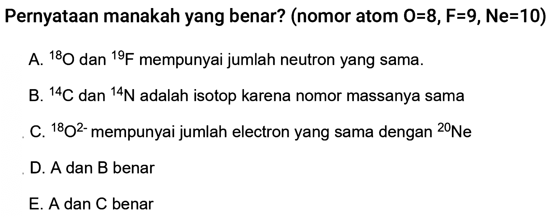 Pernyataan manakah yang benar? (nomor atom O=8, F=9 , Ne  =10  )
A.   ^18 O dan   ^19 F mempunyai jumlah neutron yang sama.
B.   ^14 C dan   ^14 N adalah isotop karena nomor massanya sama
C.   ^18 O^2- mempunyai jumlah electron yang sama dengan   ^20 Ne
D. A dan B benar
E. A dan C benar