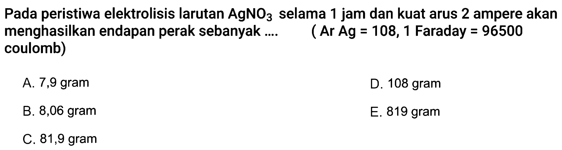 Pada peristiwa elektrolisis larutan AgNO3 selama 1 jam dan kuat arus 2 ampere akan menghasilkan endapan perak sebanyak.... (Ar Ag = 108, 1 Faraday = 96500 coulomb)
A. 7,9 gram
D. 108 gram
B. 8,06 gram
E. 819 gram
C. 81,9 gram