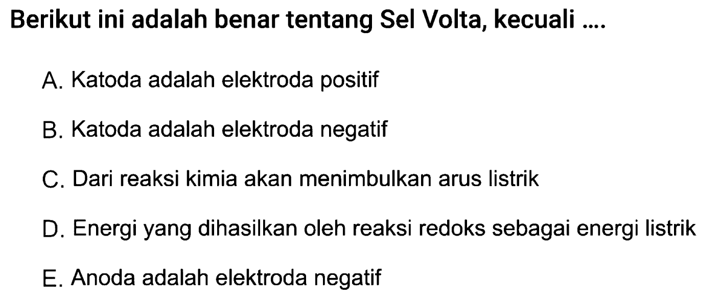 Berikut ini adalah benar tentang Sel Volta, kecuali ....
A. Katoda adalah elektroda positif
B. Katoda adalah elektroda negatif
C. Dari reaksi kimia akan menimbulkan arus listrik
D. Energi yang dihasilkan oleh reaksi redoks sebagai energi listrik
E. Anoda adalah elektroda negatif