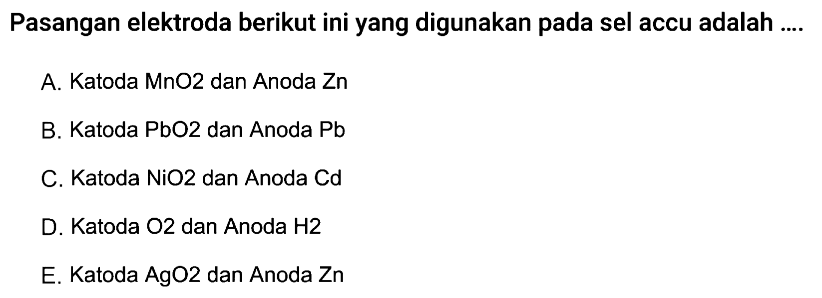 Pasangan elektroda berikut ini yang digunakan pada sel accu adalah ....
A. Katoda MnO2 dan Anoda Zn
B. Katoda PbO2 dan Anoda Pb
C. Katoda NiO 2  dan Anoda Cd
D. Katoda O2 dan Anoda H2
E. Katoda AgO2 dan Anoda Zn