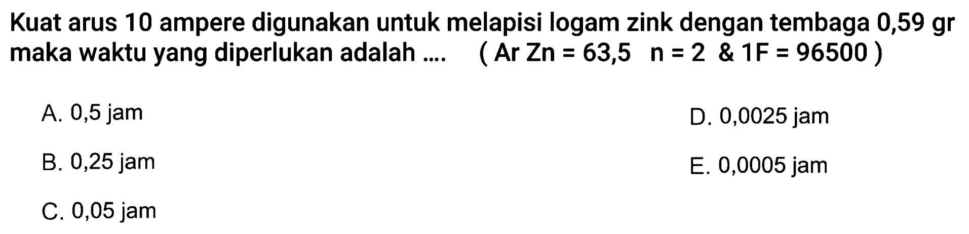 Kuat arus 10 ampere digunakan untuk melapisi logam zink dengan tembaga  0,59 gr maka waktu yang diperlukan adalah .... (Ar Zn = 63,5 n=2 & 1F = 96500)
A.  0,5 jam 
D. 0,0025 jam
B. 0,25 jam
E. 0,0005 jam
C. 0,05 jam