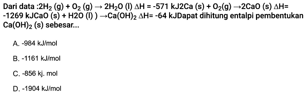 Dari data :2H2(g) + O2(g) -> 2H2O(l) delta H=-571 kJ 2Ca(s) + O2(g) -> 2CaO(s) delta H= -1269 kJCaO (s) + H2O (I) -> Ca(OH)2 delta H=-64 kJ Dapat dihitung entalpi pembentukan Ca(OH)2(s) sebesar... 