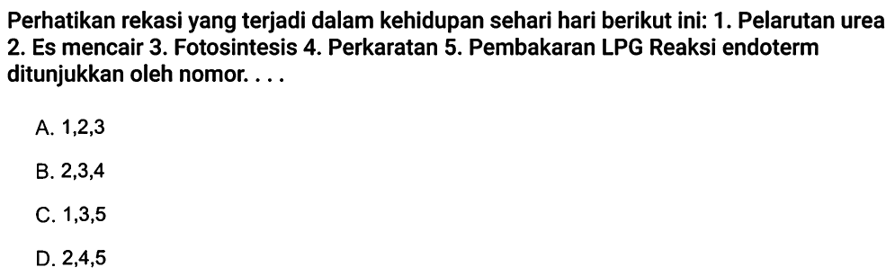 Perhatikan rekasi yang terjadi dalam kehidupan sehari hari berikut ini: 1. Pelarutan urea 2. Es mencair 3. Fotosintesis 4. Perkaratan 5. Pembakaran LPG Reaksi endoterm ditunjukkan oleh nomor .... 
A.  1,2,3 
B.  2,3,4 
C.  1,3,5 
D.  2,4,5 