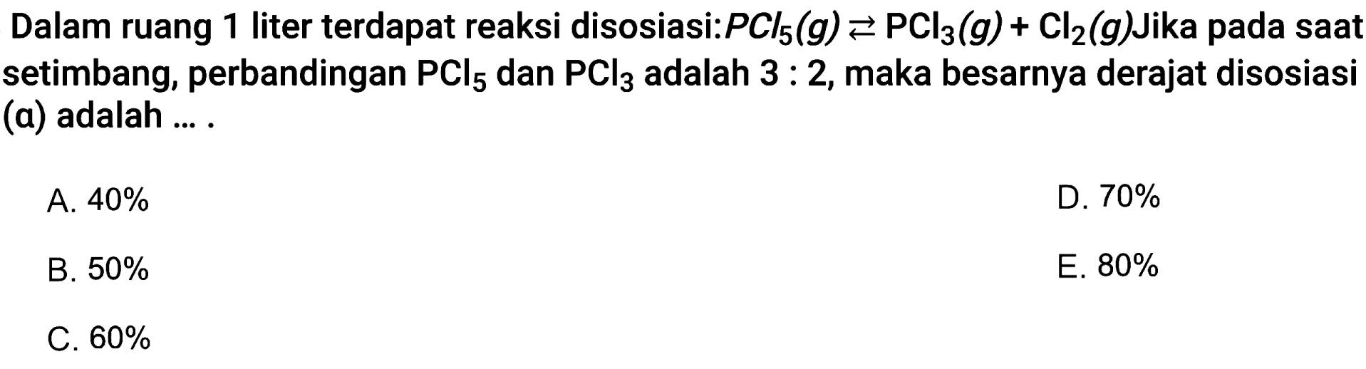 Dalam ruang 1 liter terdapat reaksi disosiasi:  PCl5(g)<=>PCl3(g)+Cl2(g)  Jika pada saat setimbang, perbandingan  PCl5  dan  PCl3  adalah  3:2 , maka besarnya derajat disosiasi (a) adalah ... .