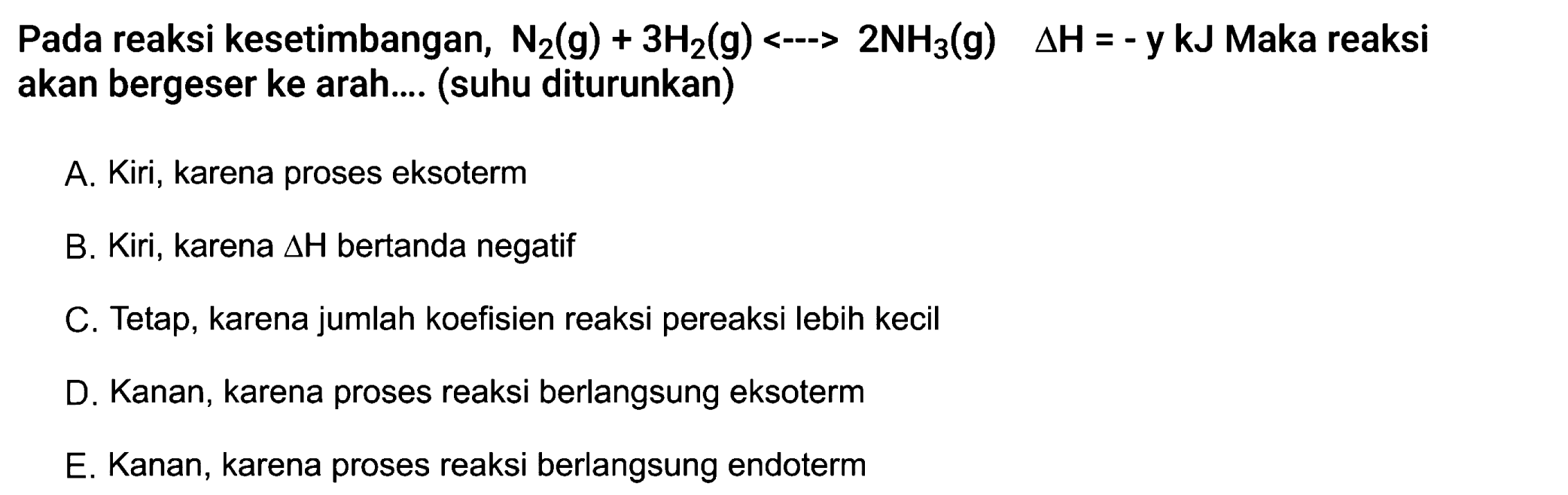 Pada reaksi kesetimbangan, N2 (g) + 3 H2 (g) <-> 2 NH3 (g) delta H = -y kJ Maka reaksi akan bergeser ke arah.... (suhu diturunkan) A. Kiri, karena proses eksoterm B. Kiri, karena delta H bertanda negatif C. Tetap, karena jumlah koefisien reaksi pereaksi lebih kecil D. Kanan, karena proses reaksi berlangsung eksoterm E. Kanan, karena proses reaksi berlangsung endoterm