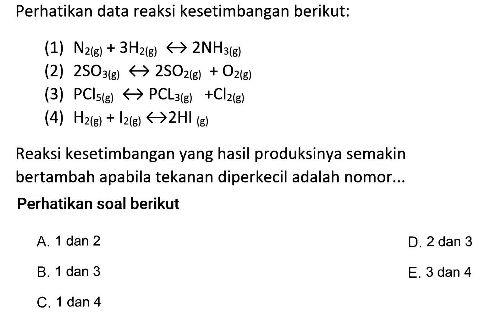 Perhatikan data reaksi kesetimbangan berikut:(1)  N2(g)+3H2(g)<-> 2NH3(g) (2)  2SO3(g)<-> 2SO2(g)+O2(g) (3)  PCl5(g)<->PCL3(g)+Cl2(g) (4)  H2(g)+I2(g)<-> 2 HI(g) Reaksi kesetimbangan yang hasil produksinya semakin bertambah apabila tekanan diperkecil adalah nomor...Perhatikan soal berikut  