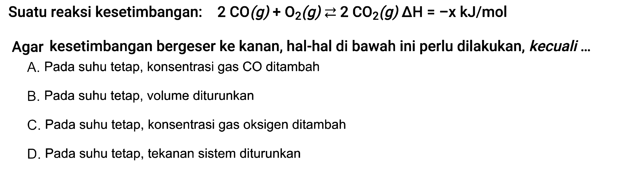 Suatu reaksi kesetimbangan: 2 CO(g) + O2(g) <=> 2 CO2(g) delta H = -x kJ/mol  Agar kesetimbangan bergeser ke kanan, hal-hal di bawah ini perlu dilakukan, kecuali ... A. Pada suhu tetap, konsentrasi gas CO ditambah B. Pada suhu tetap, volume diturunkan C. Pada suhu tetap, konsentrasi gas oksigen ditambah D. Pada suhu tetap, tekanan sistem diturunkan 