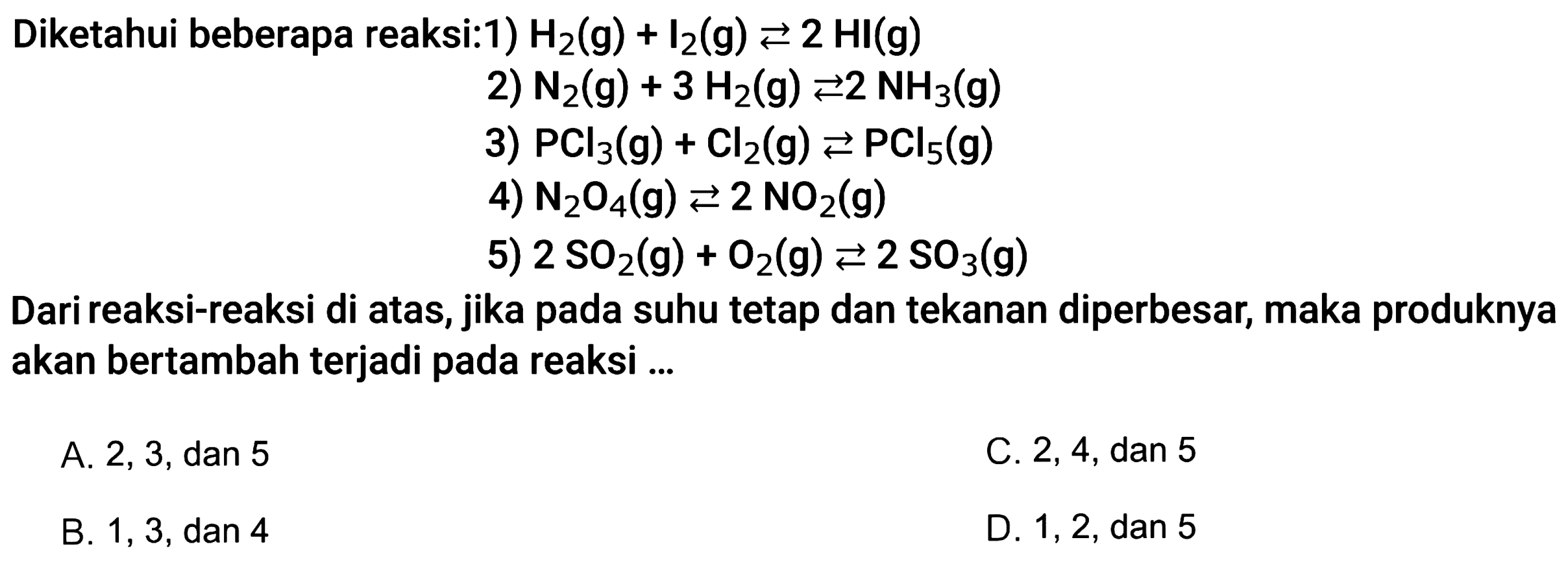 Diketahui beberapa reaksi:1) H2(g)+I2(g) <=>2HI(g) 2) N2(g)+3H2(g) <=>2NH3(g) 3) PCl3(g)+Cl2(g) <=>PCl5(g) 4) N2O4(g) <=>2NO2(g) 5) 2SO2(g)+O2(g)<=>2SO3(g) Dari reaksi-reaksi di atas, jika pada suhu tetap dan tekanan diperbesar, maka produknya akan bertambah terjadi pada reaksi ...