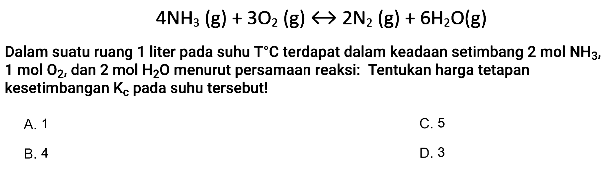 4 NH3 (g) + 3 O2 (g) <-> 2 N2 (g) + 6 H2O (g) 
Dalam suatu ruang 1 liter pada suhu T C terdapat dalam keadaan setimbang 2 mol NH3, 1 mol O2, dan 2 mol H2O menurut persamaan reaksi: Tentukan harga tetapan kesetimbangan Kc pada suhu tersebut! 
