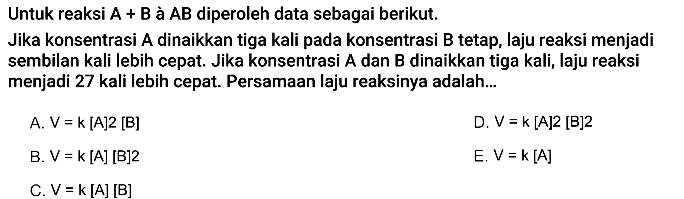 Untuk reaksi A+B à A B diperoleh data sebagai berikut. Jika konsentrasi A dinaikkan tiga kali pada konsentrasi B tetap, laju reaksi menjadi sembilan kali lebih cepat. Jika konsentrasi A dan B dinaikkan tiga kali, laju reaksi menjadi 27 kali lebih cepat. Persamaan laju reaksinya adalah... 