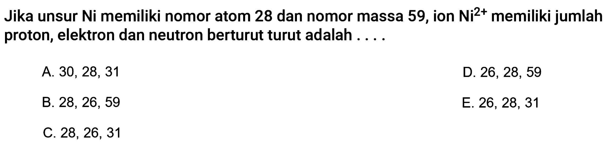 Jika unsur Ni memiliki nomor atom 28 dan nomor massa 59, ion Ni^2+ memiliki jumlah proton, elektron dan neutron berturut turut adalah ....
A.  30,28,31 
D.  26,28,59 
B. 28, 26, 59
E.  26,28,31 
C.  28,26,31 