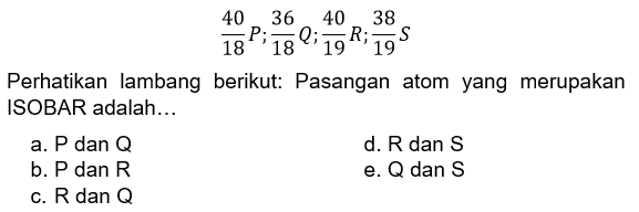 40 18 P; 36 18 Q; 40 19 R; 38 19 S 
Perhatikan lambang berikut: Pasangan atom yang merupakan ISOBAR adalah...