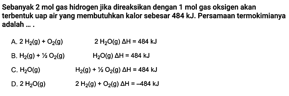 Sebanyak 2 mol gas hidrogen jika direaksikan dengan 1 mol gas oksigen akan terbentuk uap air yang membutuhkan kalor sebesar 484 kJ. Persamaan termokimianya adalah .... A. 2H2(g)+O2(g) 2H2O(g) delta H=484 kJ B. H2(g)+1/2O2(g) H2O(g) delta H=484 kJ C. H2O(g) H2(g)+1/2O2(g) delta H=484 kJ D. 2H2O(g) 2H2(g)+O2(g) delta H=-484 kJ 