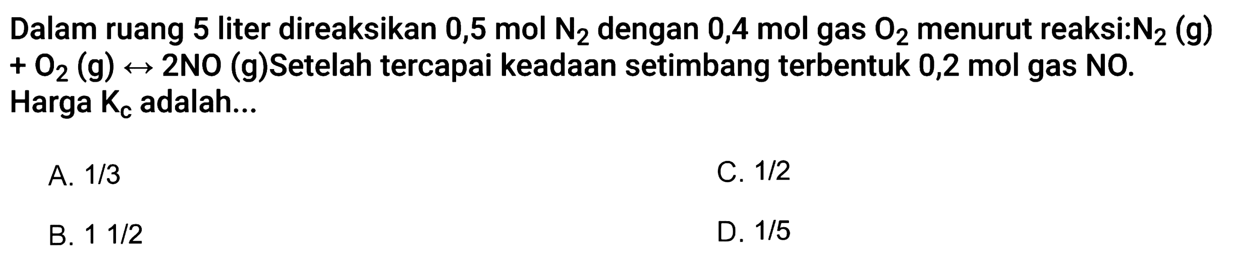 Dalam ruang 5 liter direaksikan 0,5 mol N2 dengan 0,4 mol gas O2 menurut reaksi: N2(g)+O2(g)<->2NO(g) Setelah tercapai keadaan setimbang terbentuk 0,2 mol gas NO. Harga Kc adalah...