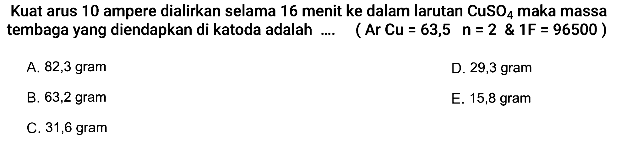 Kuat arus 10 ampere dialirkan selama 16 menit ke dalam larutan CuSO4 maka massa tembaga yang diendapkan di katoda adalah .... (Ar Cu = 63,5 n=2  & 1 F=96500  )
A. 82,3 gram
D. 29,3 gram
B. 63,2 gram
E. 15,8 gram
C. 31,6 gram