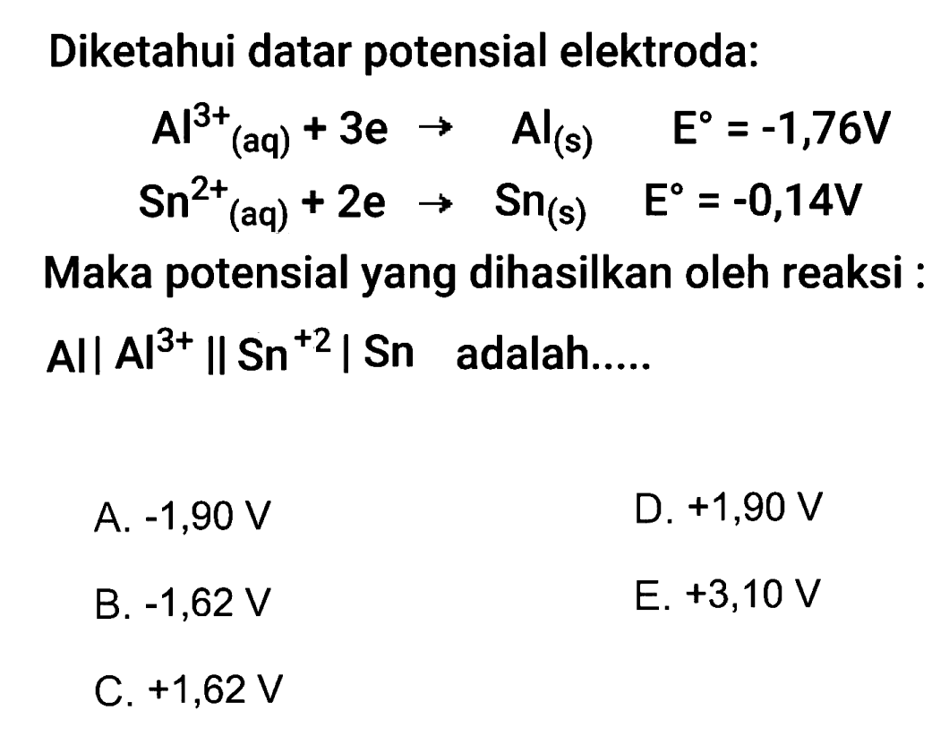 Diketahui datar potensial elektroda:

&beginaligned
Al^3+ (aq)+3 e  ->  Al(s)  E=-1,76 V 
Sn^2+ (aq)+2 e  -> Sn(s)  E=-0,14 V


Maka potensial yang dihasilkan oleh reaksi :
All  .A|^3+ &| Sn^+2 |  Sn adalah.....
A.  -1,90 V
D.  +1,90 V
B.  -1,62 V
E. +3,10 V
C.  +1,62 V