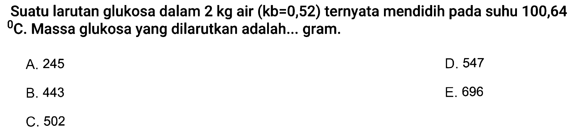 Suatu larutan glukosa dalam 2 kg air (kb=0,52) ternyata mendidih pada suhu 100,64 C. Massa glukosa yang dilarutkan adalah... gram.