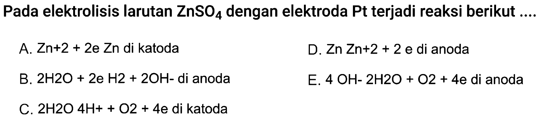 Pada elektrolisis larutan ZnSO4 dengan elektroda Pt terjadi reaksi berikut  .... 
A.  Z n+2+2 e ~ Z n  di katoda
D.  Z n Z n+2+2  e di anoda
B.  2 H 2 O+2 e H 2+2 OH-  di anoda
E.  4 OH-2 H 2 O+O 2+4 e di anoda
C.  2 H 2 O 4 H++O 2+4 e di katoda